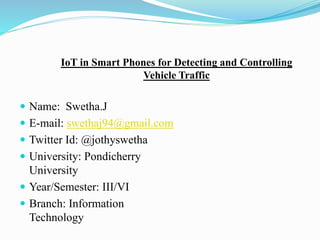 IoT in Smart Phones for Detecting and Controlling
Vehicle Traffic
 Name: Swetha.J
 E-mail: swethaj94@gmail.com
 Twitter Id: @jothyswetha
 University: Pondicherry
University
 Year/Semester: III/VI
 Branch: Information
Technology
 