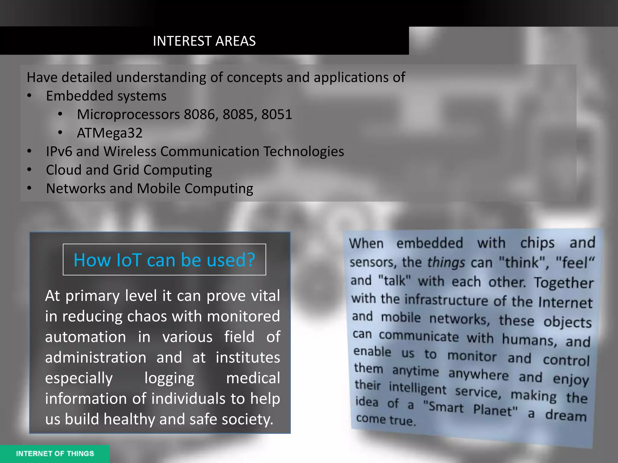 INTEREST AREAS
Have detailed understanding of concepts and applications of
• Embedded systems
• Microprocessors 8086, 8085, 8051
• ATMega32
• IPv6 and Wireless Communication Technologies
• Cloud and Grid Computing
• Networks and Mobile Computing
How IoT can be used?
At primary level it can prove vital
in reducing chaos with monitored
automation in various field of
administration and at institutes
especially logging medical
information of individuals to help
us build healthy and safe society.
 