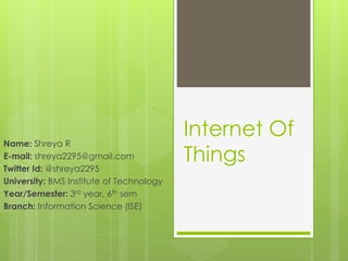 Internet Of
Things
Name: Shreya R
E-mail: shreya2295@gmail.com
Twitter Id: @shreya2295
University: BMS Institute of Technology
Year/Semester: 3rd year, 6th sem
Branch: Information Science (ISE)
 
