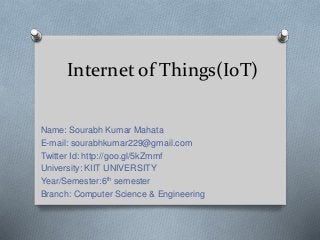 Internet of Things(IoT)
Name: Sourabh Kumar Mahata
E-mail: sourabhkumar229@gmail.com
Twitter Id: http://goo.gl/5kZmmf
University: KIIT UNIVERSITY
Year/Semester:6th semester
Branch: Computer Science & Engineering
 