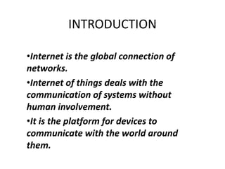 INTRODUCTION
•Internet is the global connection of
networks.
•Internet of things deals with the
communication of systems without
human involvement.
•It is the platform for devices to
communicate with the world around
them.
 