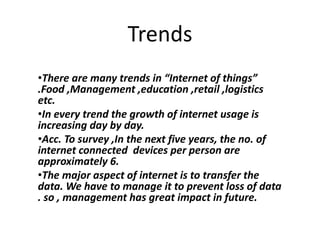 Trends
•There are many trends in “Internet of things”
.Food ,Management ,education ,retail ,logistics
etc.
•In every trend the growth of internet usage is
increasing day by day.
•Acc. To survey ,In the next five years, the no. of
internet connected devices per person are
approximately 6.
•The major aspect of internet is to transfer the
data. We have to manage it to prevent loss of data
. so , management has great impact in future.
 
