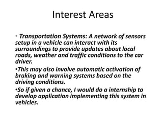 Interest Areas
• Transportation Systems: A network of sensors
setup in a vehicle can interact with its
surroundings to provide updates about local
roads, weather and traffic conditions to the car
driver.
•This may also involve automatic activation of
braking and warning systems based on the
driving conditions.
•So if given a chance, I would do a internship to
develop application implementing this system in
vehicles.
 