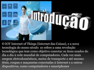 O IOT Internet of Things (Internet das Coisas), e a nova
tecnologia do nosso século se refere a uma revolução
tecnológica que tem como objetivo conectar os itens usados do
dia a dia à rede mundial de computadores. Cada vez mais
surgem eletrodomésticos, meios de transporte e até mesmo
tênis, roupas e maçanetas conectadas à Internet e a outros
dispositivos, como computadores e smartphones.
 