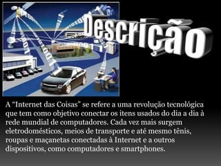 A “Internet das Coisas” se refere a uma revolução tecnológica
que tem como objetivo conectar os itens usados do dia a dia à
rede mundial de computadores. Cada vez mais surgem
eletrodomésticos, meios de transporte e até mesmo tênis,
roupas e maçanetas conectadas à Internet e a outros
dispositivos, como computadores e smartphones.
 