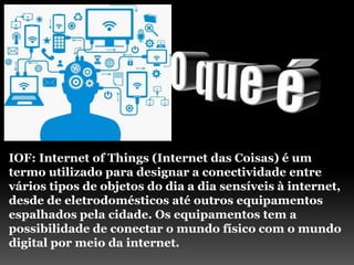 IOF: Internet of Things (Internet das Coisas) é um
termo utilizado para designar a conectividade entre
vários tipos de objetos do dia a dia sensíveis à internet,
desde de eletrodomésticos até outros equipamentos
espalhados pela cidade. Os equipamentos tem a
possibilidade de conectar o mundo físico com o mundo
digital por meio da internet.
 