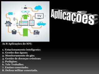 As 8 Aplicações do IOT:
1. Estacionamento inteligente;
2. Gestão das águas;
3. Monitoramento de gás;
4. Gestão de doenças crônicas;
5. Pedágios;
6. Tele Trabalho;
7. Ensino conectado;
8. Defesa militar conectada.
 