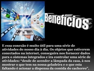 E essa conexão é muito útil para uma série de
atividades do nosso dia à dia. Os objetos que estiverem
conectados na internet, conseguira nos fornecer dados
para o sistemas integrados e ira controlar uma série de
atividades: “desde de acender a lâmpada da casa, à nos
mostrar o que tem na nossa geladeira e o que esta
faltando é acionar a dispensa da comida do cachorro”,
 