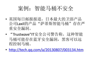 案例：智能马桶不安全
• 英国每日邮报报道，日本最大的卫浴产品
公司Laxil的产品“萨蒂斯智能马桶”存在严
重安全漏洞。
• “Trustwave”IT安全公司警告称，这种智能
马桶可能存在蓝牙安全漏洞，黑客可以远
程控制马桶。
• http://tech.qq.com/a/20130807/003134.htm
 
