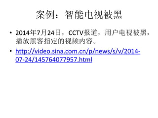案例：智能电视被黑
• 2014年7月24日，CCTV报道，用户电视被黑，
播放黑客指定的视频内容。
• http://video.sina.com.cn/p/news/s/v/2014-
07-24/145764077957.html
 