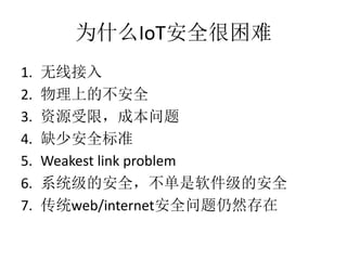 为什么IoT安全很困难
1. 无线接入
2. 物理上的不安全
3. 资源受限，成本问题
4. 缺少安全标准
5. Weakest link problem
6. 系统级的安全，不单是软件级的安全
7. 传统web/internet安全问题仍然存在
 