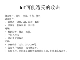 IoT可能遭受的攻击
设备硬件：窃取，修改，替换，复制。
设备软件：
• 被篡改（固件，OS，程序，数据）
• 反编译，获取密钥，证书等。
网络：
• 数据监听，篡改，重放。
• 中间人攻击
• 路由重定向攻击
云端：
• Web攻击：注入，XSS, CSRF等。
• 伪造客户端数据，权限绕过等。
• 传统手段，利用服务器软件漏洞获得权限，拒绝服务攻击等。
 