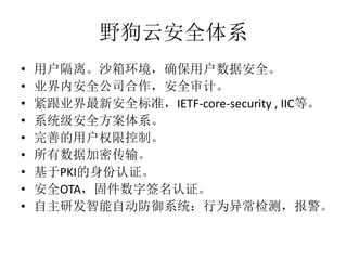 野狗云安全体系
• 用户隔离。沙箱环境，确保用户数据安全。
• 业界内安全公司合作，安全审计。
• 紧跟业界最新安全标准，IETF-core-security , IIC等。
• 系统级安全方案体系。
• 完善的用户权限控制。
• 所有数据加密传输。
• 基于PKI的身份认证。
• 安全OTA，固件数字签名认证。
• 自主研发智能自动防御系统：行为异常检测，报警。
 