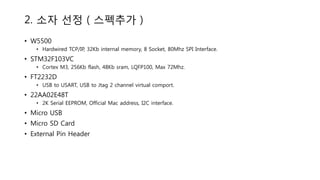 2. 소자 선정 ( 스펙추가 )
• W5500
• Hardwired TCP/IP, 32Kb internal memory, 8 Socket, 80Mhz SPI Interface.
• STM32F103VC
• Cortex M3, 256Kb flash, 48Kb sram, LQFP100, Max 72Mhz.
• FT2232D
• USB to USART, USB to Jtag 2 channel virtual comport.
• 22AA02E48T
• 2K Serial EEPROM, Official Mac address, I2C interface.
• Micro USB
• Micro SD Card
• External Pin Header
 