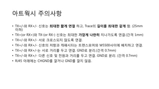 아트웍시 주의사항
• TX+/-와 RX+/- 신호는 최대한 짧게 연결 하고, Trace의 길이를 최대한 같게 함. (25mm
이하)
• TX+(or RX+)와 TX-(or RX-) 신호는 최대한 가깝게 나란히 지나가도록 연결.(간격 1mm)
• TX+/-와 RX+/- 서로 크로스되지 않도록 연결.
• TX+/-와 RX+/- 신호의 저항과 캐패시터는 트랜스포머와 W5500사이에 배치하고 연결.
• TX+/-와 RX+/-는 서로 거리를 두고 연결. GND로 분리.(간격 0.7mm)
• TX+/-와 RX+/- 다른 신호 및 전원과 거리를 두고 연결. GND로 분리. (간격 0.7mm)
• RJ45 아래에는 CHGND를 깔거나 GND를 깔지 않음.
 