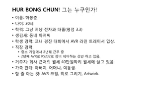• 이름: 허봉춘
• 나이: 30세
• 학력: 그냥 저냥 전자과 대졸(평점 3.3)
• 생김새: 동네 아저씨
• 학생 경력: 교내 경진 대회에서 AVR 라인 트레이서 입상.
• 직장 경력
• 중소 기업에서 2년째 근무 중
• 2년째 AVR로 RS232로 장비 제어하는 것만 하고 있음.
• 거주지: 회사 근처의 월세 40만원짜리 월세에 살고 있음.
• 가족 관계: 아버지, 어머니, 여동생.
• 할 줄 아는 것: AVR 코딩, 회로 그리기, Artwork.
HUR BONG CHUN! 그는 누구인가!
 