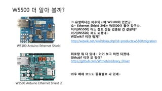 W5500 더 알아 볼까?
그 유명하다는 아두이노에 W5100이 있었군.
오~ Ethernet Shield 2에는 W5500이 들어 갔구나.
이거(W5500) 어느 정도 성능 검증된 것 같은데?
이거(W5500) 써도 되겠네~
WIZwiki? 이건 뭐지?
W5100 Arduino Ethernet Shield
W5500 Arduino Ethernet Shield 2
회로랑 뭐 다 있네~ 이거 보고 하면 되겠네.
Github? 이건 또 뭐야?
http://wizwiki.net/wiki/doku.php?id=products:w5500:migration
https://github.com/Wiznet/ioLibrary_Driver
와우 예제 코드도 종류별로 다 있네~
 