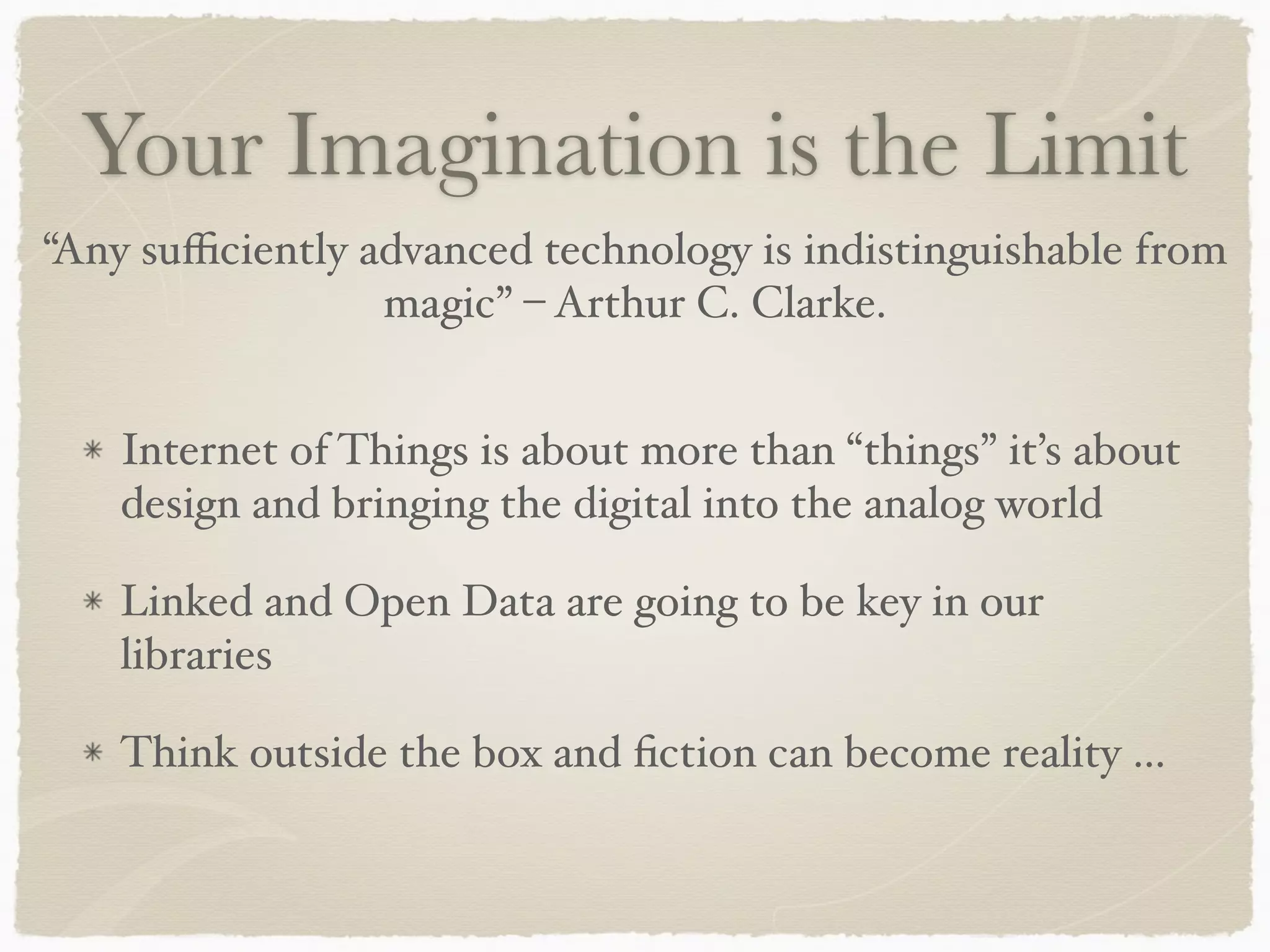 Your Imagination is the Limit
Internet of Things is about more than “things” it’s about
design and bringing the digital into the analog world
Linked and Open Data are going to be key in our
libraries
Think outside the box and ﬁction can become reality …
“Any suﬃciently advanced technology is indistinguishable from
magic” – Arthur C. Clarke.
 