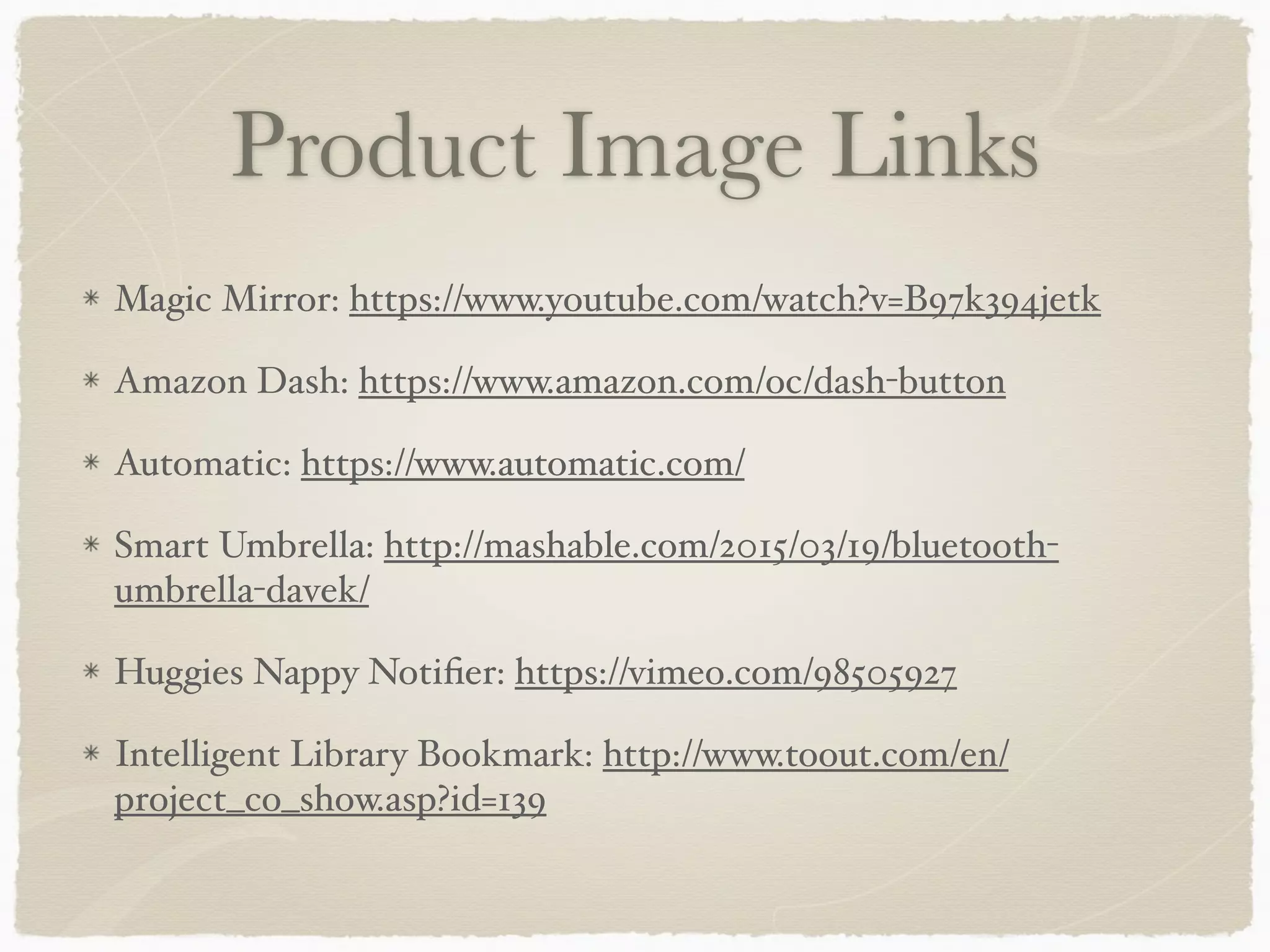 Product Image Links
Magic Mirror: https://www.youtube.com/watch?v=B97k394jetk
Amazon Dash: https://www.amazon.com/oc/dash-button
Automatic: https://www.automatic.com/
Smart Umbrella: http://mashable.com/2015/03/19/bluetooth-
umbrella-davek/
Huggies Nappy Notiﬁer: https://vimeo.com/98505927
Intelligent Library Bookmark: http://www.toout.com/en/
project_co_show.asp?id=139
 