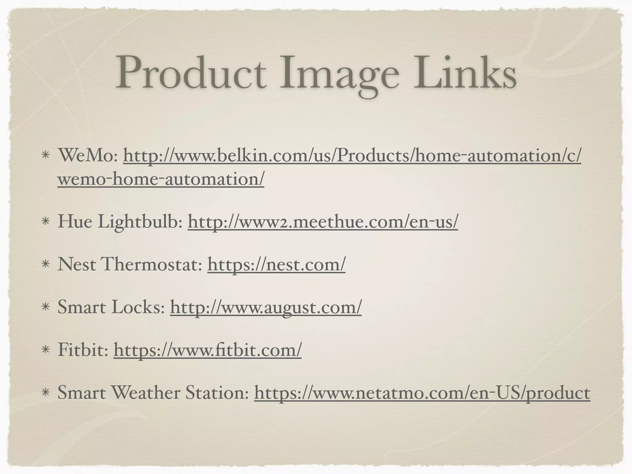 Product Image Links
WeMo: http://www.belkin.com/us/Products/home-automation/c/
wemo-home-automation/
Hue Lightbulb: http://www2.meethue.com/en-us/
Nest Thermostat: https://nest.com/
Smart Locks: http://www.august.com/
Fitbit: https://www.ﬁtbit.com/
Smart Weather Station: https://www.netatmo.com/en-US/product
 