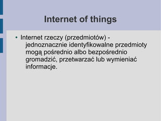 Internet of things
● Internet rzeczy (przedmiotów) -
jednoznacznie identyfikowalne przedmioty
mogą pośrednio albo bezpośrednio
gromadzić, przetwarzać lub wymieniać
informacje.
 