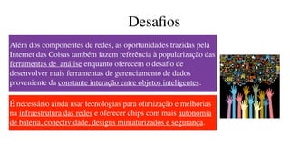 Desaﬁos
Além dos componentes de redes, as oportunidades trazidas pela
Internet das Coisas também fazem referência à popularização das
ferramentas de  análise enquanto oferecem o desaﬁo de
desenvolver mais ferramentas de gerenciamento de dados
proveniente da constante interação entre objetos inteligentes.
É necessário ainda usar tecnologias para otimização e melhorias
na infraestrutura das redes e oferecer chips com mais autonomia
de bateria, conectividade, designs miniaturizados e segurança.
 