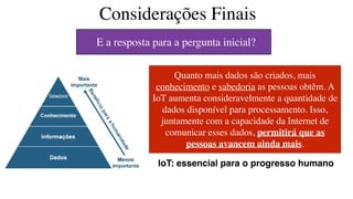 Considerações Finais
Quanto mais dados são criados, mais
conhecimento e sabedoria as pessoas obtêm. A
IoT aumenta consideravelmente a quantidade de
dados disponível para processamento. Isso,
juntamente com a capacidade da Internet de
comunicar esses dados, permitirá que as
pessoas avancem ainda mais.
IoT: essencial para o progresso humano
E a resposta para a pergunta inicial?
 