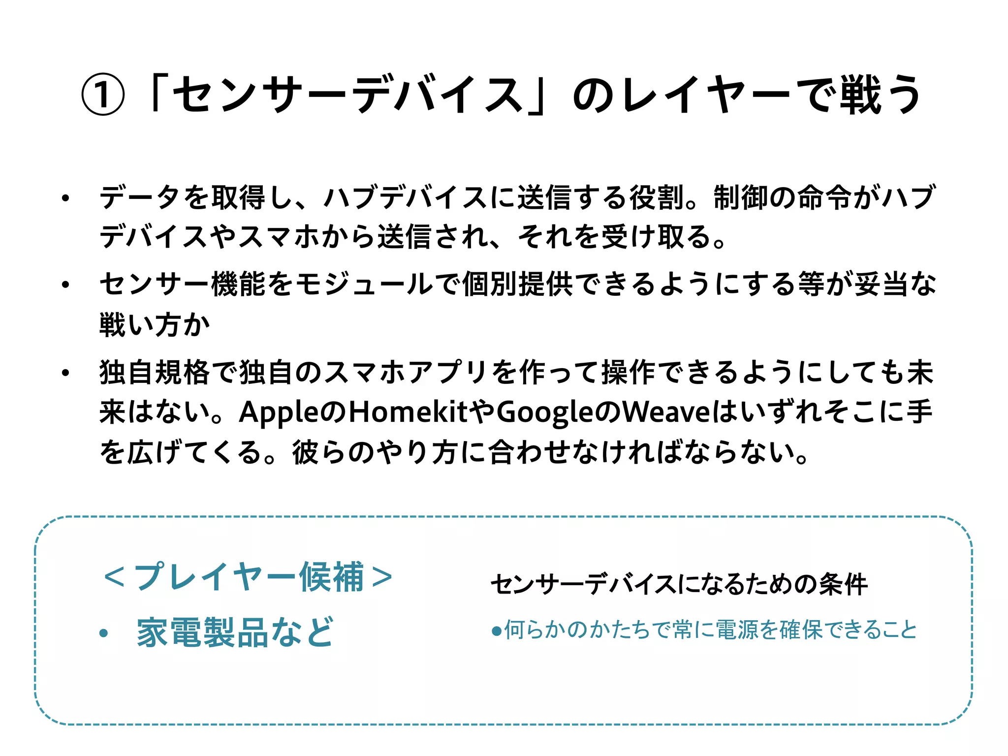 ①「センサーデバイス」のレイヤーで戦う
•  データを取得し、ハブデバイスに送信する役割。制御の命令がハブ
デバイスやスマホから送信され、それを受け取る。
•  センサー機能をモジュールで個別提供できるようにする等が妥当な
戦い方か
•  独自規格で独自のスマホアプリを作って操作できるようにしても未
来はない。AppleのHomekitやGoogleのWeaveはいずれそこに手
を広げてくる。彼らのやり方に合わせなければならない。
＜プレイヤー候補＞
•  家電製品など ●何らかのかたちで常に電源を確保できること	
  
センサーデバイスになるための条件	
 