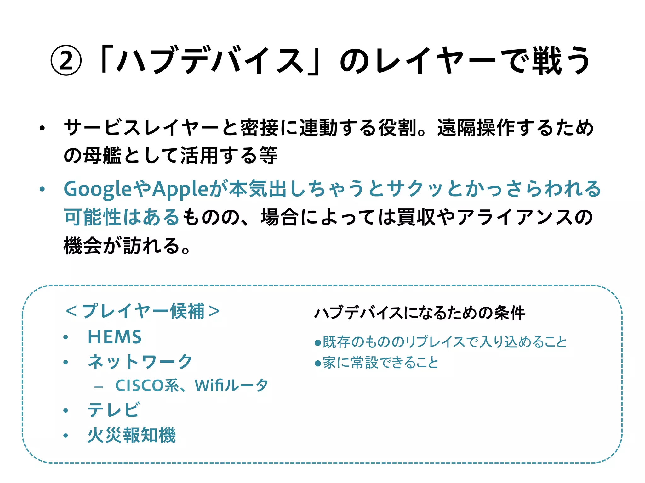 ②「ハブデバイス」のレイヤーで戦う
•  サービスレイヤーと密接に連動する役割。遠隔操作するため
の母艦として活用する等
•  GoogleやAppleが本気出しちゃうとサクッとかっさらわれる
可能性はあるものの、場合によっては買収やアライアンスの
機会が訪れる。
＜プレイヤー候補＞
•  HEMS
•  ネットワーク
–  CISCO系、Wiﬁルータ
•  テレビ
•  火災報知機
●既存のもののリプレイスで入り込めること	
  
●家に常設できること	
  
ハブデバイスになるための条件	
 