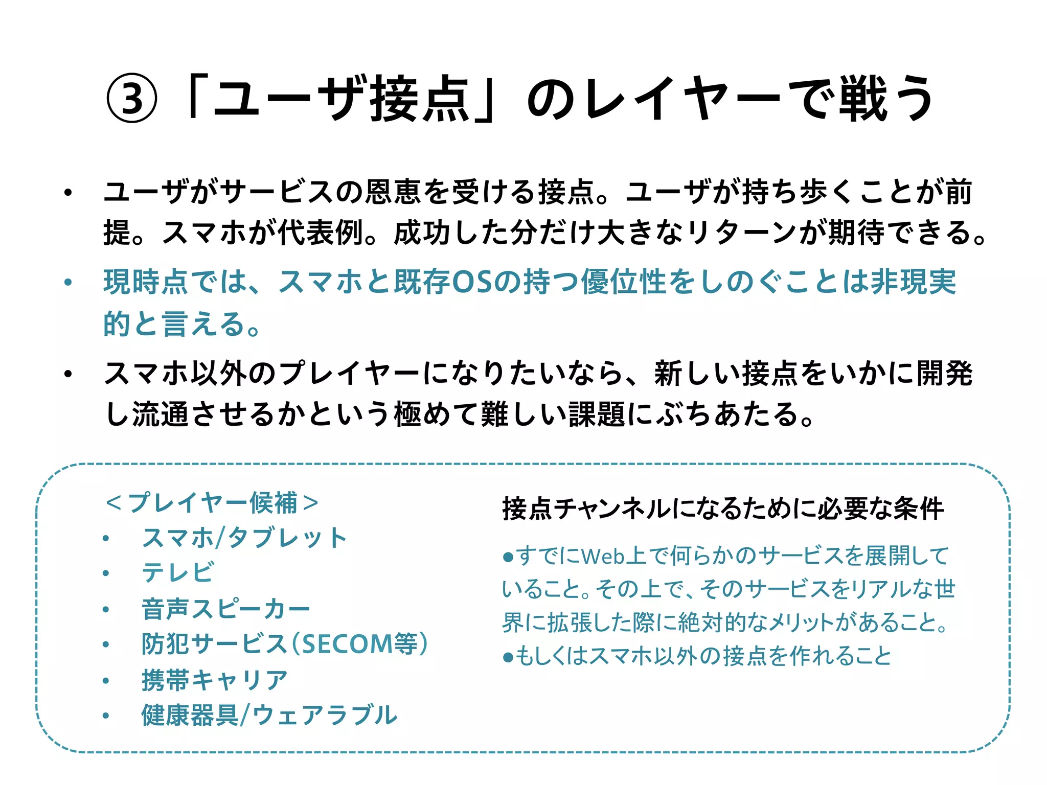 ③「ユーザ接点」のレイヤーで戦う
＜プレイヤー候補＞
•  スマホ/タブレット
•  テレビ
•  音声スピーカー
•  防犯サービス(SECOM等)
•  携帯キャリア
•  健康器具/ウェアラブル
●すでにWeb上で何らかのサービスを展開して
いること。その上で、そのサービスをリアルな世
界に拡張した際に絶対的なメリットがあること。	
  
●もしくはスマホ以外の接点を作れること	
接点チャンネルになるために必要な条件	
•  ユーザがサービスの恩恵を受ける接点。ユーザが持ち歩くことが前
提。スマホが代表例。成功した分だけ大きなリターンが期待できる。
•  現時点では、スマホと既存OSの持つ優位性をしのぐことは非現実
的と言える。
•  スマホ以外のプレイヤーになりたいなら、新しい接点をいかに開発
し流通させるかという極めて難しい課題にぶちあたる。
 