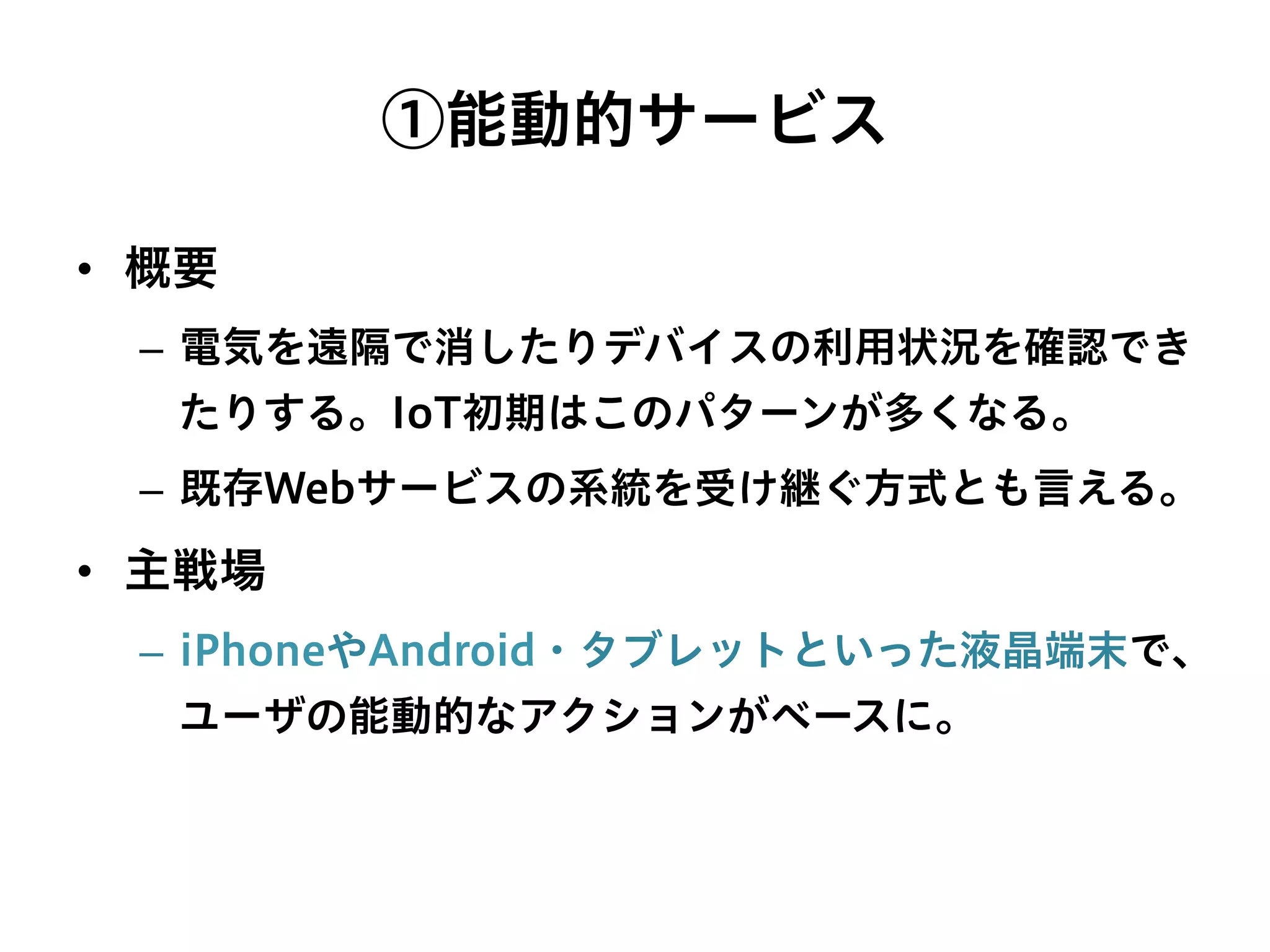 ①能動的サービス
•  概要
–  電気を遠隔で消したりデバイスの利用状況を確認でき
たりする。IoT初期はこのパターンが多くなる。
–  既存Webサービスの系統を受け継ぐ方式とも言える。
•  主戦場
–  iPhoneやAndroid・タブレットといった液晶端末で、
ユーザの能動的なアクションがベースに。
 