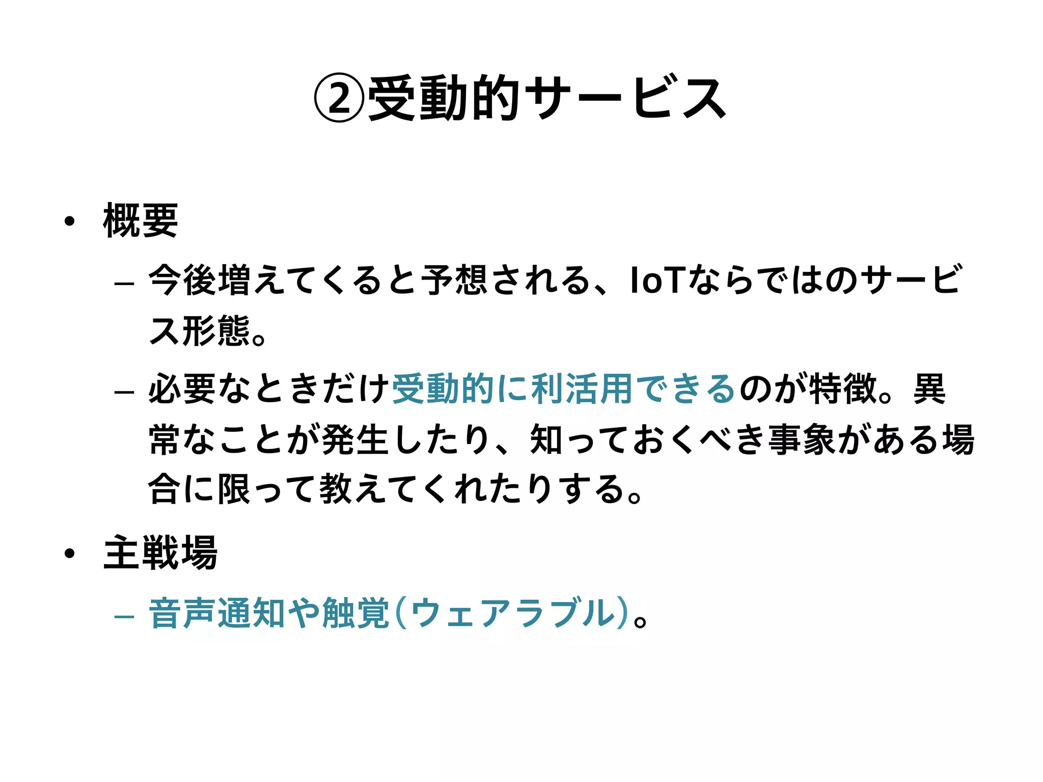 ②受動的サービス
•  概要
–  今後増えてくると予想される、IoTならではのサービ
ス形態。
–  必要なときだけ受動的に利活用できるのが特徴。異
常なことが発生したり、知っておくべき事象がある場
合に限って教えてくれたりする。
•  主戦場
–  音声通知や触覚(ウェアラブル)。
 