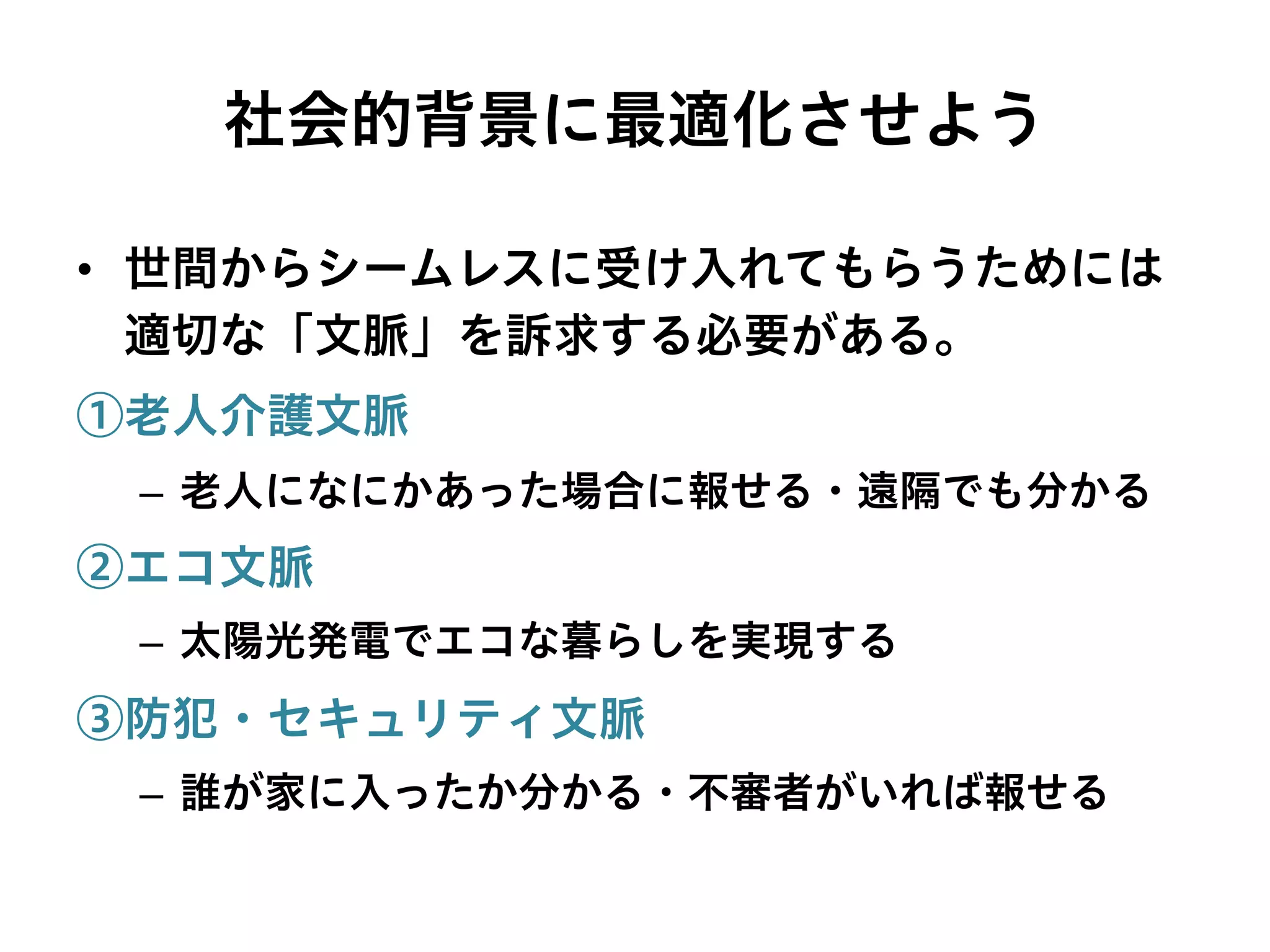 社会的背景に最適化させよう
•  世間からシームレスに受け入れてもらうためには
適切な「文脈」を訴求する必要がある。
①老人介護文脈
–  老人になにかあった場合に報せる・遠隔でも分かる
②エコ文脈
–  太陽光発電でエコな暮らしを実現する
③防犯・セキュリティ文脈
–  誰が家に入ったか分かる・不審者がいれば報せる
 