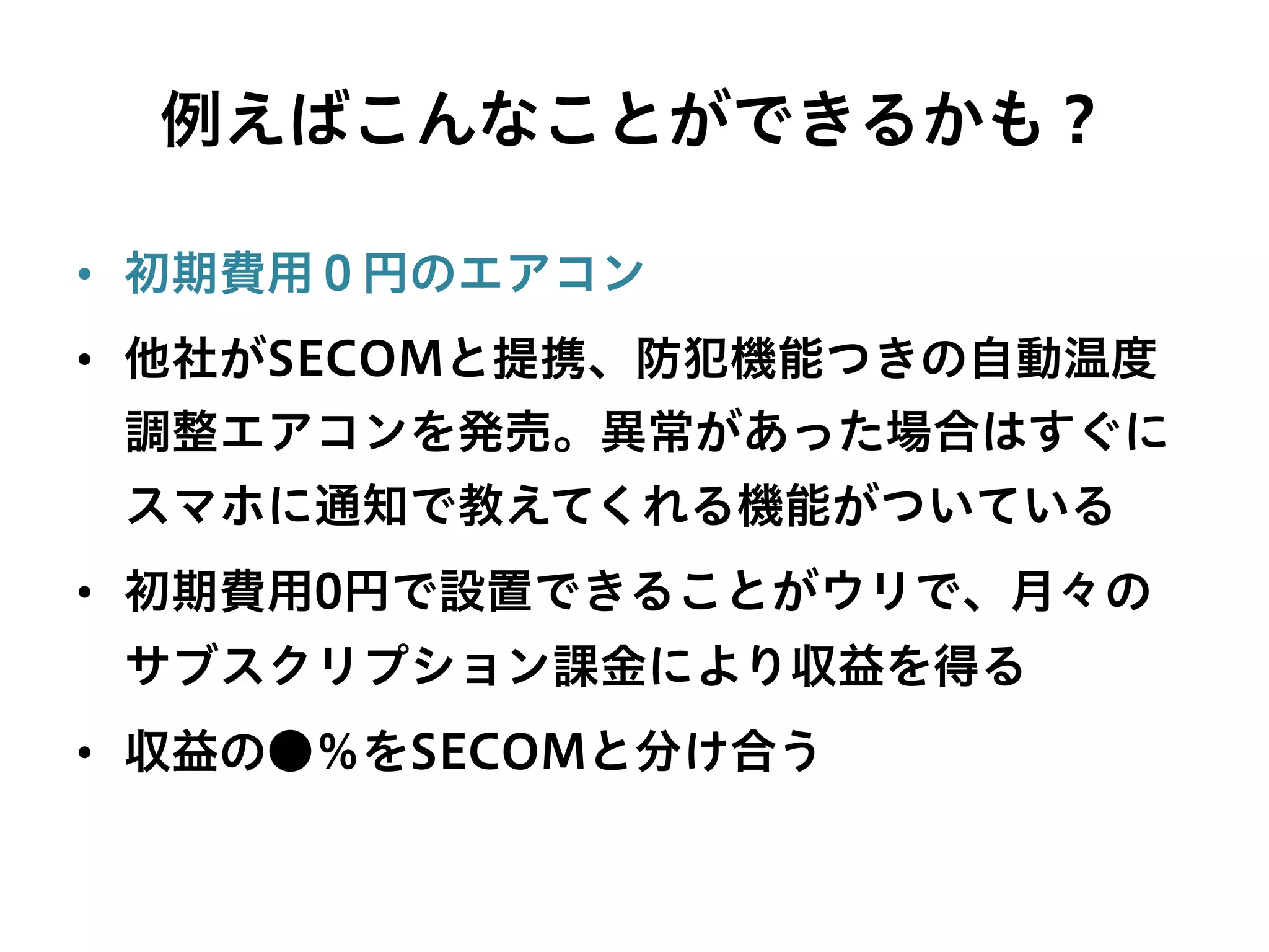 例えばこんなことができるかも？
•  初期費用０円のエアコン
•  他社がSECOMと提携、防犯機能つきの自動温度
調整エアコンを発売。異常があった場合はすぐに
スマホに通知で教えてくれる機能がついている
•  初期費用0円で設置できることがウリで、月々の
サブスクリプション課金により収益を得る
•  収益の●％をSECOMと分け合う
 