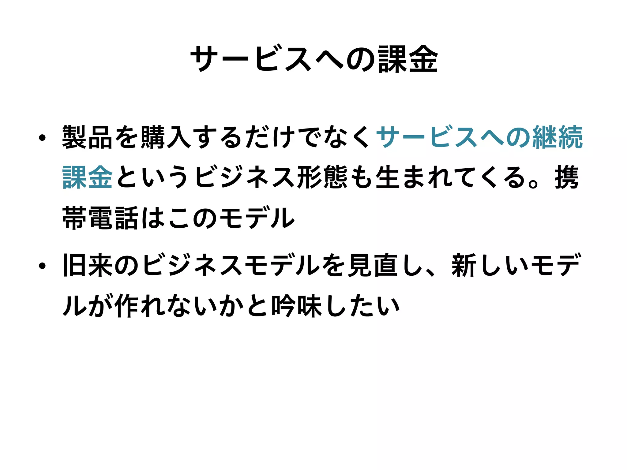 サービスへの課金
•  製品を購入するだけでなくサービスへの継続
課金というビジネス形態も生まれてくる。携
帯電話はこのモデル
•  旧来のビジネスモデルを見直し、新しいモデ
ルが作れないかと吟味したい
 