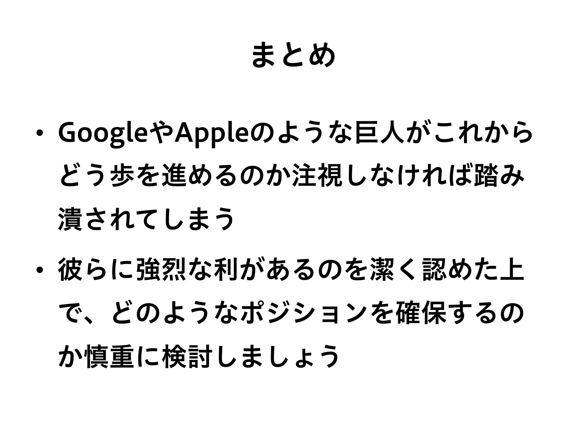 まとめ
•  GoogleやAppleのような巨人がこれから
どう歩を進めるのか注視しなければ踏み
潰されてしまう
•  彼らに強烈な利があるのを潔く認めた上
で、どのようなポジションを確保するの
か慎重に検討しましょう
 
