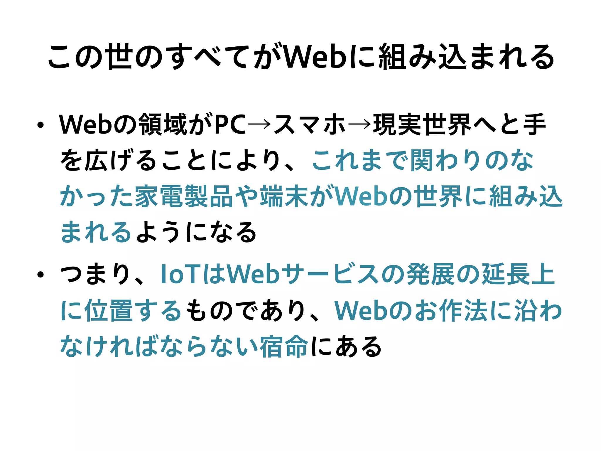 この世のすべてがWebに組み込まれる
•  Webの領域がPC→スマホ→現実世界へと手
を広げることにより、これまで関わりのな
かった家電製品や端末がWebの世界に組み込
まれるようになる
•  つまり、IoTはWebサービスの発展の延長上
に位置するものであり、Webのお作法に沿わ
なければならない宿命にある
 