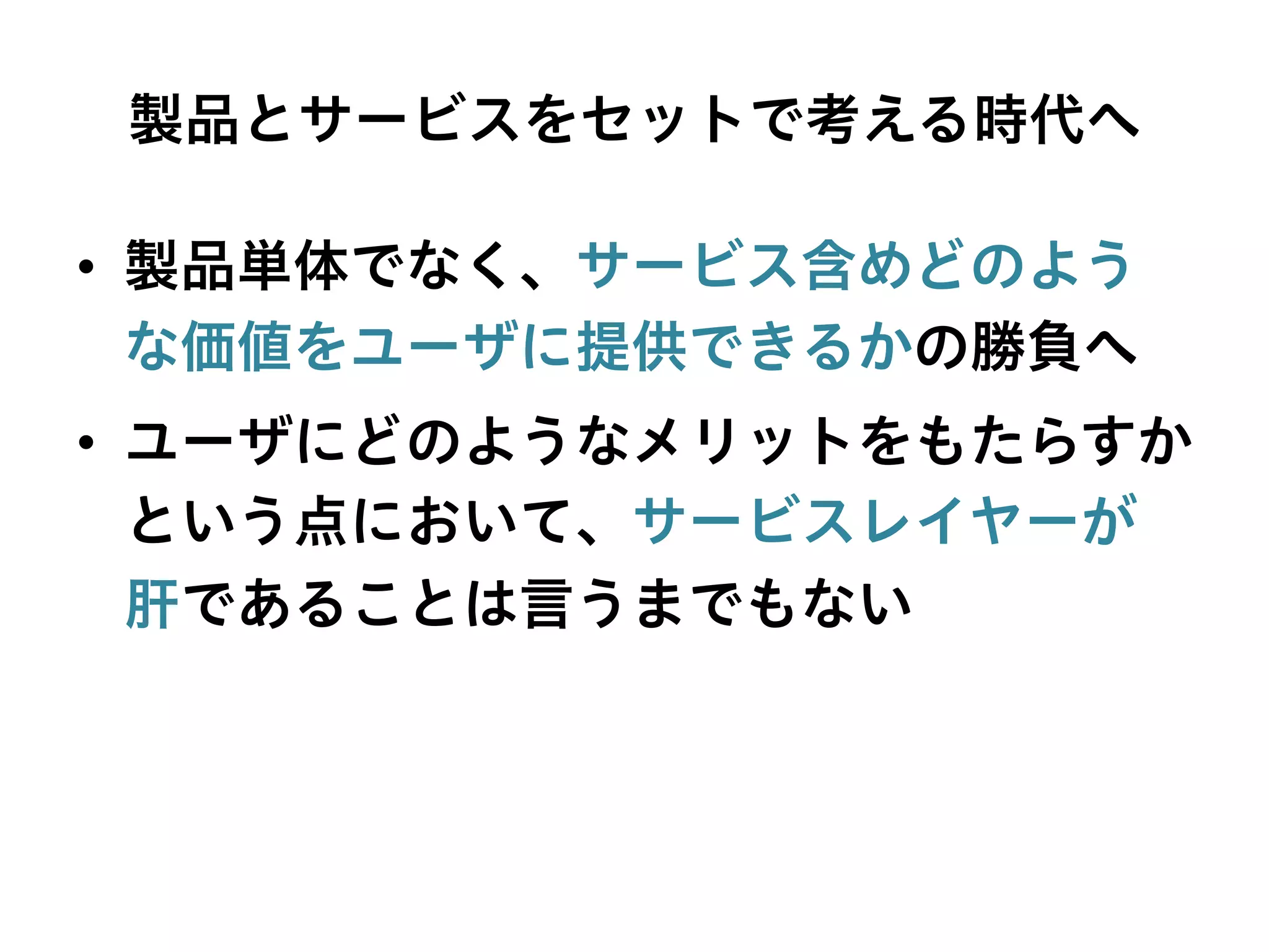 製品とサービスをセットで考える時代へ
•  製品単体でなく、サービス含めどのよう
な価値をユーザに提供できるかの勝負へ
•  ユーザにどのようなメリットをもたらすか
という点において、サービスレイヤーが
肝であることは言うまでもない
 