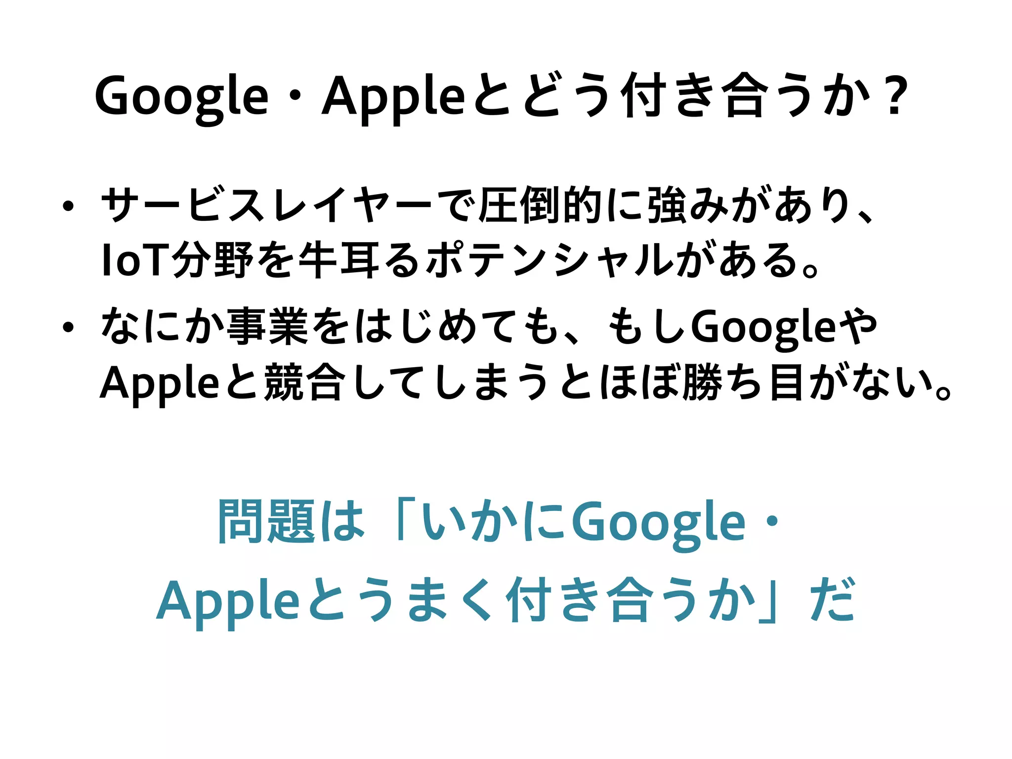 Google・Appleとどう付き合うか？
•  サービスレイヤーで圧倒的に強みがあり、
IoT分野を牛耳るポテンシャルがある。
•  なにか事業をはじめても、もしGoogleや
Appleと競合してしまうとほぼ勝ち目がない。
問題は「いかにGoogle・
Appleとうまく付き合うか」だ
 