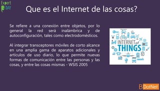 Que es el Internet de las cosas?
Se refiere a una conexión entre objetos, por lo
general la red será inalámbrica y de
autoconfiguración, tales como electrodomésticos.
Al integrar transceptores móviles de corto alcance
en una amplia gama de aparatos adicionales y
artículos de uso diario, lo que permite nuevas
formas de comunicación entre las personas y las
cosas, y entre las cosas mismas - WSIS 2005
 