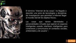 El término "Internet de las cosas", ha llegado a
describir una serie de tecnologías y disciplinas
de investigación que permiten a Internet llegar
al mundo real de los objetos físicos.
Las cosas que tienen identidades y
personalidades virtuales que operan en espacios
inteligentes usando interfaces inteligentes para
conectarse y comunicarse en contextos sociales,
ambientales y de usuario ".
 