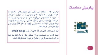 ‫لوازمی‬‫که‬‫استفاده‬‫می‬‫کنيم‬‫مثل‬‫ما‬‫نيتورهای‬‫سالمت‬‫يا‬
‫های‬‫عينک‬‫هوشمند‬‫يا‬‫دسته‬‫آن‬‫از‬‫لوازمی‬‫که‬‫در‬‫منزل‬‫يا‬‫محل‬‫کا‬‫ر‬
‫ما‬‫مورد‬‫استفاده‬‫قرار‬‫گيرند‬‫می‬‫مثل‬‫سيستم‬،‫ايمنی‬‫ترموس‬‫تات‬
،‫هوشمند‬‫ها‬‫چراغ‬‫و‬‫ساير‬،‫وسايل‬‫همگی‬‫توانند‬‫می‬‫توسط‬‫اينت‬‫رنت‬
‫ريزی‬‫برنامه‬‫شوند‬‫تا‬‫به‬‫صورتی‬‫پيچيده‬‫و‬‫غير‬‫قابل‬‫پي‬‫ش‬‫بينی‬
‫نيازهای‬‫ما‬‫را‬‫فراهم‬‫کنند‬.
‫اين‬‫همان‬‫هدف‬‫غايی‬‫شرکت‬‫هايی‬‫از‬‫جمله‬smart things
‫است‬‫که‬‫در‬‫پی‬‫يابی‬‫دست‬‫به‬‫آن‬‫هستند‬.‫پيش‬‫قراول‬‫اينتر‬‫نت‬‫اشيا‬
‫در‬‫اين‬‫زمينه‬‫سرگرمی‬‫و‬‫عاليق‬‫مردم‬‫را‬‫هدف‬‫گرفته‬‫است‬.
21
 