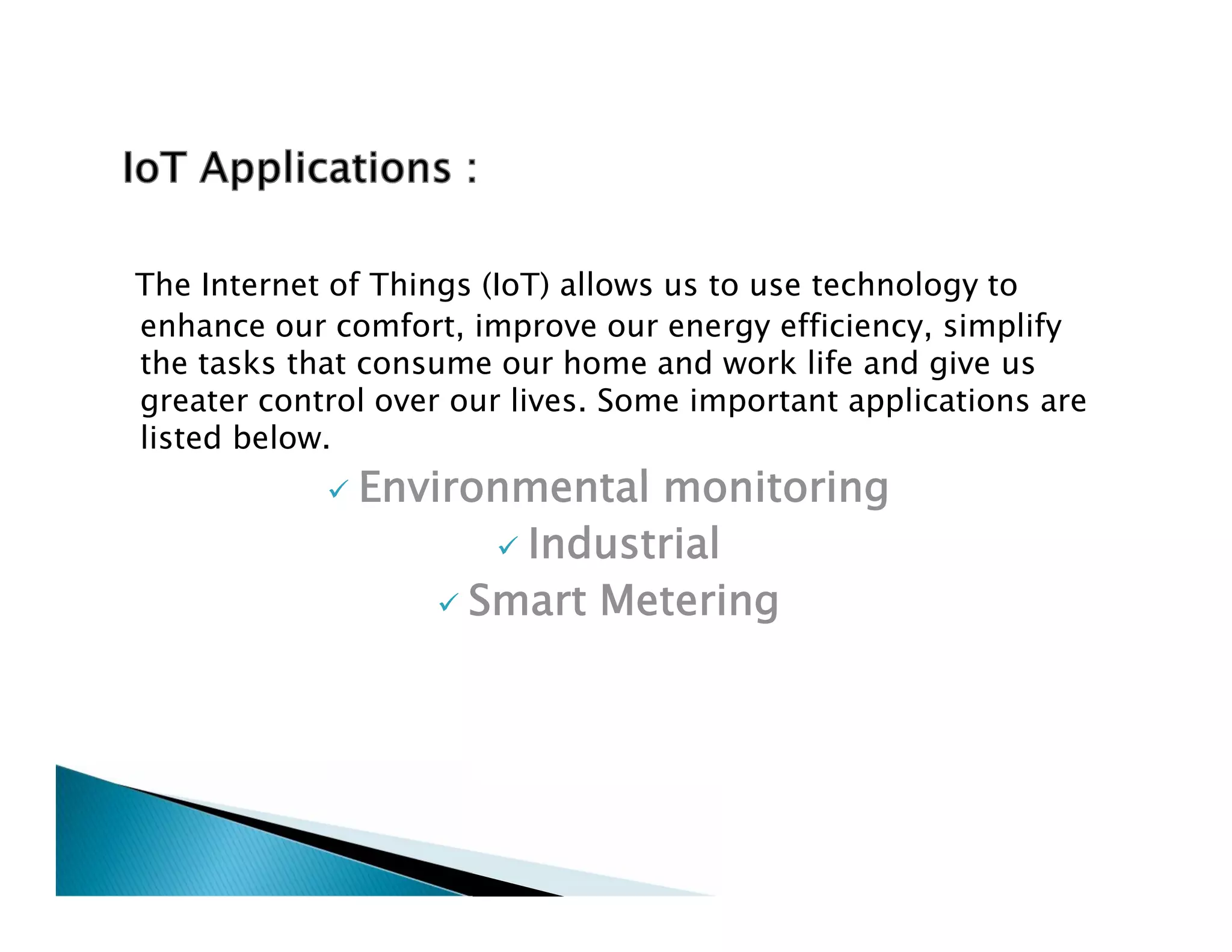 The Internet of Things (IoT) allows us to use technology to
enhance our comfort, improve our energy efficiency, simplify
the tasks that consume our home and work life and give us
greater control over our lives. Some important applications are
listed below.
 Environmental monitoring
 Industrial
 Smart Metering
The Internet of Things (IoT) allows us to use technology to
enhance our comfort, improve our energy efficiency, simplify
the tasks that consume our home and work life and give us
greater control over our lives. Some important applications are
listed below.
 Environmental monitoring
 Industrial
 Smart Metering
 
