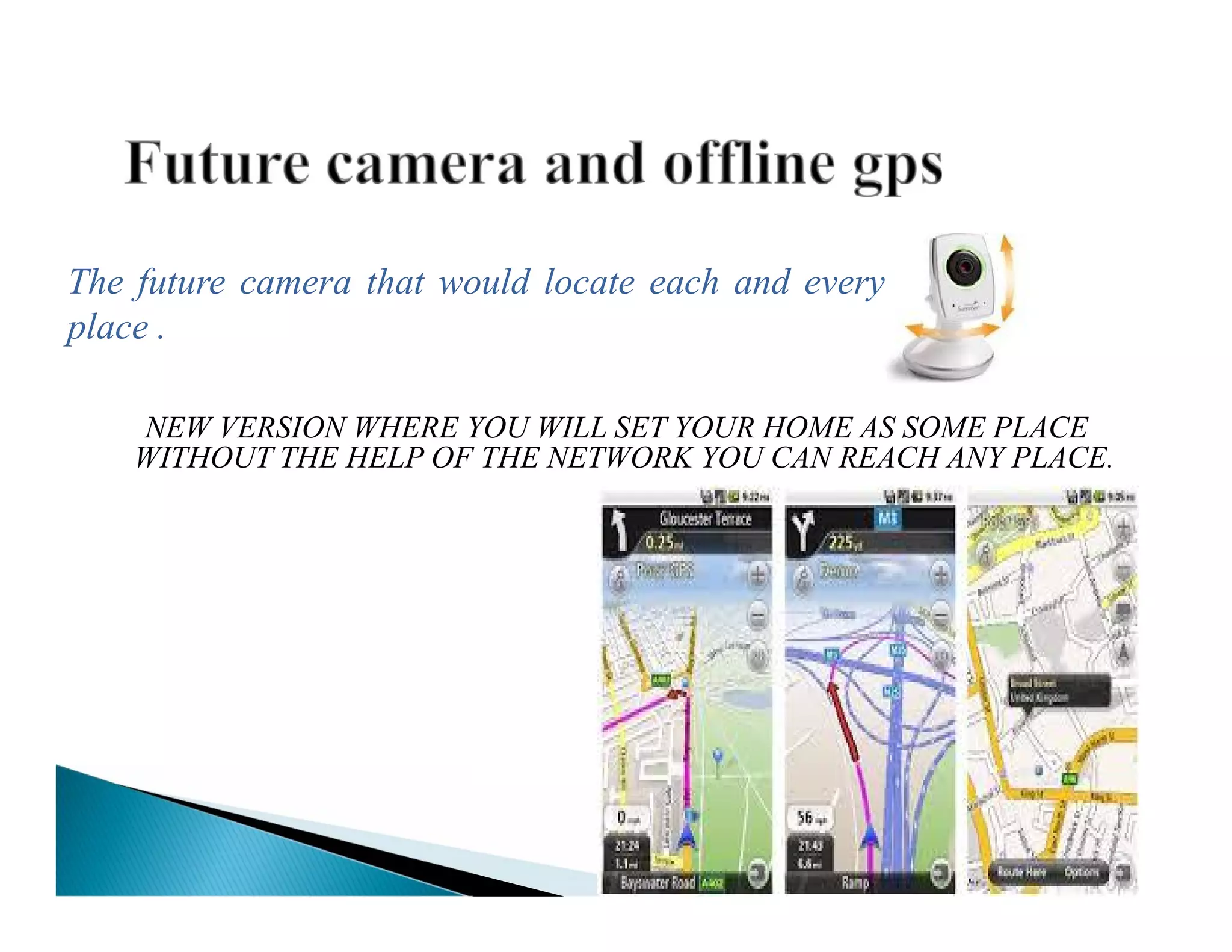 NEW VERSION WHERE YOU WILL SET YOUR HOME AS SOME PLACE
WITHOUT THE HELP OF THE NETWORK YOU CAN REACH ANY PLACE.
The future camera that would locate each and every
place .
 