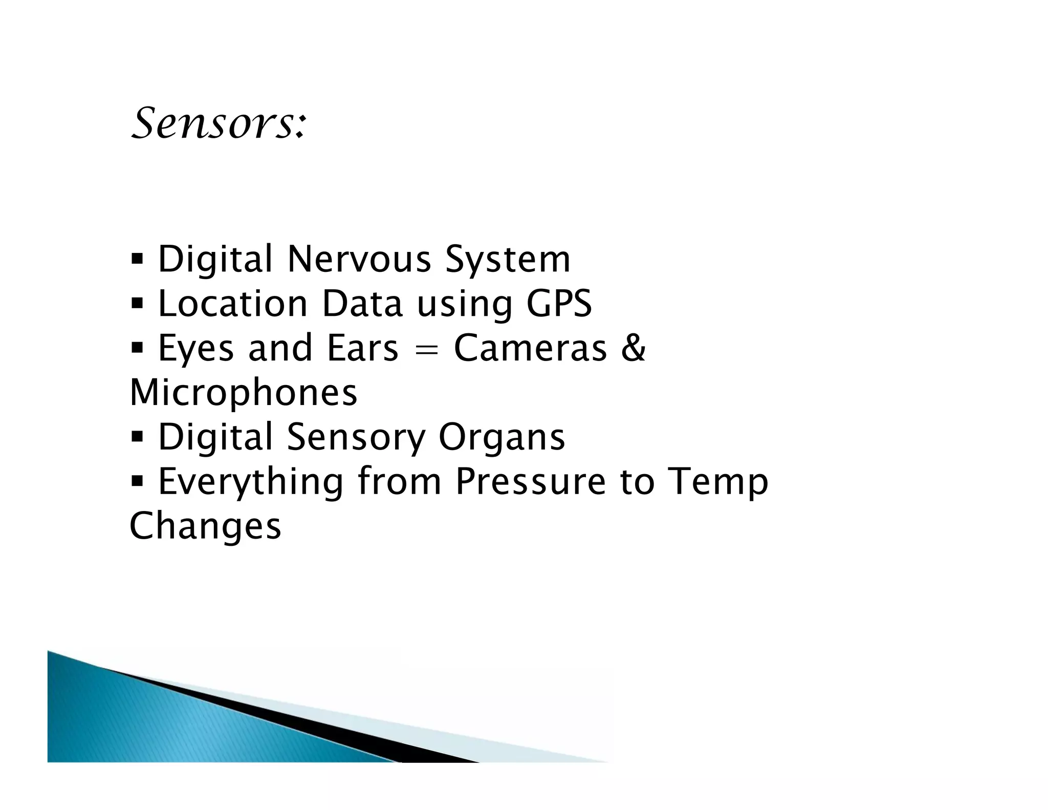 Sensors:
 Digital Nervous System
 Location Data using GPS
 Eyes and Ears = Cameras &
Microphones
 Digital Sensory Organs
 Everything from Pressure to Temp
Changes
Sensors:
 Digital Nervous System
 Location Data using GPS
 Eyes and Ears = Cameras &
Microphones
 Digital Sensory Organs
 Everything from Pressure to Temp
Changes
 