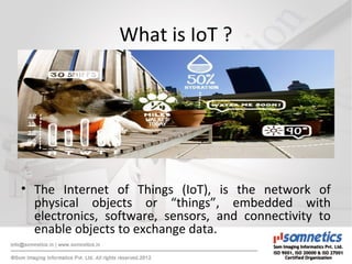 What is IoT ?
• The Internet of Things (IoT), is the network of
physical objects or “things”, embedded with
electronics, software, sensors, and connectivity to
enable objects to exchange data.
 