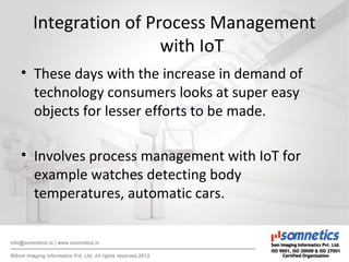 Integration of Process Management
with IoT
• These days with the increase in demand of
technology consumers looks at super easy
objects for lesser efforts to be made.
• Involves process management with IoT for
example watches detecting body
temperatures, automatic cars.
 