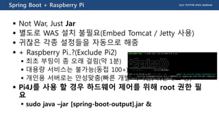 2015 자바카페 OPEN SEMINARSpring Boot + Raspberry Pi
 Not War, Just Jar
 별도로 WAS 설치 불필요(Embed Tomcat / Jetty 사용)
 귀찮은 각종 설정들을 자동으로 해줌
 + Raspberry Pi..?(Exclude Pi2)
 최초 부팅이 좀 오래 걸림(약 1분)
 대용량 서비스는 불가능(동접 100+)
 개인용 서버로는 안성맞춤(빠른 개발 사이클, 쉬운배포 등)
 Pi4J를 사용 할 경우 하드웨어 제어를 위해 root 권한 필
요
 sudo java –jar [spring-boot-output].jar &
 