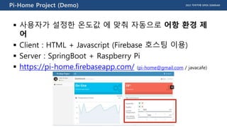 2015 자바카페 OPEN SEMINARPi-Home Project (Demo)
 사용자가 설정한 온도값 에 맞춰 자동으로 어항 환경 제
어
 Client : HTML + Javascript (Firebase 호스팅 이용)
 Server : SpringBoot + Raspberry Pi
 https://pi-home.firebaseapp.com/ (pi-home@gmail.com / javacafe)
 