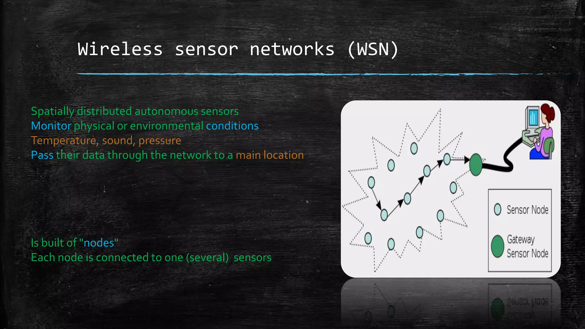 Wireless sensor networks (WSN)
Spatially distributed autonomous sensors
Monitor physical or environmental conditions
Temperature, sound, pressure
Pass their data through the network to a main location
Is built of "nodes"
Each node is connected to one (several) sensors
 